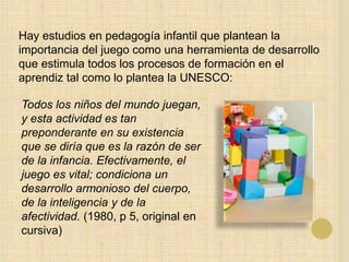 Hay estudios en pedagogía infantil que plantean la
importancia del juego como una herramienta de desarrollo
que estimula todos los procesos de formación en el
aprendiz tal como lo plantea la UNESCO:
Todos los niños del mundo juegan,
y esta actividad es tan
preponderante en su existencia
que se diría que es la razón de ser
de la infancia. Efectivamente, el
juego es vital; condiciona un
desarrollo armonioso del cuerpo,
de la inteligencia y de la
afectividad. (1980, p 5, original en
cursiva)
 