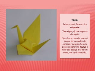 TSURUTalvez o mais famoso dos origamis: Tsuru (garça), ave sagrada do Japão.Diz a lenda que ele vive mil anos e tem o poder de conceder desejos. Se uma pessoa dobrar mil Tsurus e fizer seu desejo a cada um deles, ele será atendido.