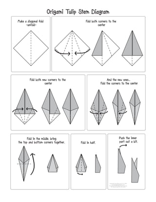 Origami Tulip Stem Diagram
Make a diagonal fold
-unfold-
Fold both corners to the
center
Fold both new corners to the
center
And the new ones...
Fold the corners to the center
Fold in the middle, bring
the top and bottom corners together. Fold in half.
Push the inner
part out a bit.
Copyright Easy Peasy and Fun © 2018
www.easypeasyandfun.com
For personal and educational use only.
You may not post this file online.
 