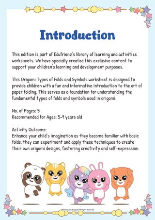 Introduction
This edition is part of Edufrienz’s library of learning and activities
worksheets. We have specially created this exclusive content to
support your children's learning and development purposes.
This Origami Types of Folds and Symbols worksheet is designed to
provide children with a fun and informative introduction to the art of
paper folding. This serves as a foundation for understanding the
fundamental types of folds and symbols used in origami.
No. of Pages: 5
Recommended for Ages: 5-9 years old
Activity Outcome:
Enhance your child’s imagination as they become familiar with basic
folds, they can experiment and apply these techniques to create
their own origami designs, fostering creativity and self-expression.
 