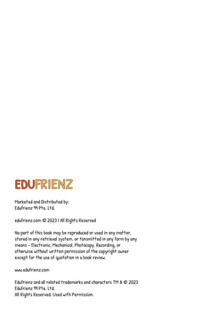 EDUFRIENZ
Marketed and Distributed by:
Edufrienz 99 Pte. Ltd.
edufrienz.com © 2023 | All Rights Reserved
No part of this book may be reproduced or used in any matter,
stored in any retrieval system, or tansmitted in any form by any
means - Electronic, Mechanical, Photocopy, Recording, or
otherwise without written permission of the copyright owner
except for the use of quotation in a book review.
www.edufrienz.com
Edufrienz and all related trademarks and characters TM & © 2023
Edufrienz 99 Pte. Ltd.
All Rights Reserved. Used with Permission.
 