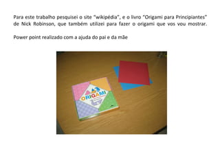 Para este trabalho pesquisei o site “wikipédia”, e o livro “Origami para Principiantes” de Nick Robinson, que também utilizei para fazer o origami que vos vou mostrar. Power point realizado com a ajuda do pai e da mãe 