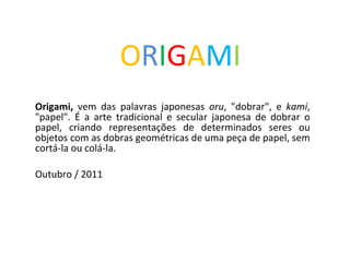 O R I G A M I Origami,  vem das palavras japonesas  oru , &quot;dobrar&quot;, e  kami , &quot;papel&quot;. É a arte tradicional e secular japonesa de dobrar o papel, criando representações de determinados seres ou objetos com as dobras geométricas de uma peça de papel, sem cortá-la ou colá-la. Outubro / 2011 
