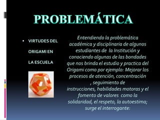 PROBLEMÁTICAVIRTUDES DEL ORIGAMI EN LA ESCUELAEntendiendo la problemática académica y disciplinaria de algunos estudiantes de  la Institución y conociendo algunas de las bondades que nos brinda el estudio y practica del Origami como por ejemplo: Mejorar los procesos de atención, concentración , seguimiento de instrucciones, habilidades motoras y el fomento de valores  como la solidaridad, el respeto, la autoestima; surge el interrogante: