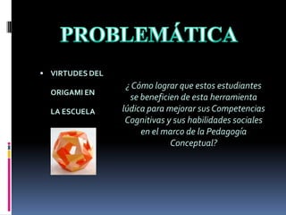PROBLEMÁTICAVIRTUDES DEL ORIGAMI EN LA ESCUELA¿ Cómo lograr que estos estudiantes  se beneficien de esta herramienta lúdica para mejorar sus Competencias Cognitivas y sus habilidades sociales en el marco de la Pedagogía Conceptual?