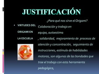 JUSTIFICACIÓN ¿Para qué nos sirve el Origami?Colaboración y trabajo en equipo, autoestima , solidaridad,  mejoramiento de  procesos de atención y concentración,  seguimiento de instrucciones, estímulo de habilidades motoras, son algunas de las bondades que trae el trabajo con esta herramienta pedagógica, VIRTUDES DEL ORIGAMI EN LA ESCUELA