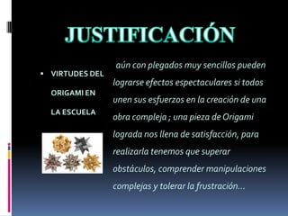 JUSTIFICACIÓN aún con plegados muy sencillos pueden lograrse efectos espectaculares si todos unen sus esfuerzos en la creación de una obra compleja ; una pieza de Origami lograda nos llena de satisfacción, para realizarla tenemos que superar obstáculos, comprender manipulaciones complejas y tolerar la frustración…VIRTUDES DEL ORIGAMI EN LA ESCUELA