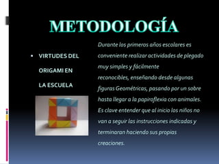 METODOLOGÍADurante los primeros años escolares es conveniente realizar actividades de plegado muy simples y fácilmente reconocibles, enseñando desde algunas figuras Geométricas, pasando por un sobre hasta llegar a la papiroflexia con animales. Es clave entender que al inicio los niños no van a seguir las instrucciones indicadas y terminaran haciendo sus propias creaciones. VIRTUDES DEL ORIGAMI EN LA ESCUELAMETODOLOGÍADesde tercero de primaria  la capacidad para realizar modelos se ha incrementado notoriamente y el Origami modular es muy factible de aprenderse. Con un  adecuado entrenamiento  las habilidades motoras van mejorando y si se insiste continuamente en que hay que divertirse y disfrutar  las posibilidades  son infinitas.VIRTUDES DEL ORIGAMI EN LA ESCUELAMETODOLOGÍADe lo simple a lo complejo parece ser la mejor forma, involucrar poco a poco la terminología y el lenguaje Geométrico,  aprender la notación simbólica para los dobleces, utilizar mapas  para interpretar, practicar una y otra vez los modelos y enseñarlos de la misma forma en que los aprendimos; parece ser el secreto para que otros lo comprendan y se animen a practicar.VIRTUDES DEL ORIGAMI EN LA ESCUELALOGROS ALCANZADOS Esta técnica se ha dado a conocer  a toda la comunidad  a través de diversas exposiciones  donde se les ha invitado a participar de diversas maneras como por ejemplo aportando revistas y papel reciclable.