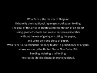 Won Park is the master of Origami.  Origami is the traditional Japanese art of paper folding.  The goal of this art is to create a representation of an object  using geometric folds and crease patterns preferably  without the use of gluing or cutting the paper,  and using only one piece of paper.  Won Park is also called the "money folder", a practitioner of origami  whose canvas is the United States One Dollar Bill.  Bending, twisting, and folding,  he creates life-like shapes in stunning detail.  