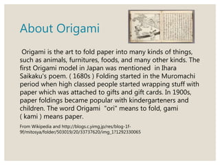 About Origami
Origami is the art to fold paper into many kinds of things,
such as animals, furnitures, foods, and many other kinds. The
first Origami model in Japan was mentioned in Ihara
Saikaku's poem. ( 1680s ) Folding started in the Muromachi
period when high classed people started wrapping stuff with
paper which was attached to gifts and gift cards. In 1900s,
paper foldings became popular with kindergarteners and
children. The word Origami "ori" means to fold, gami
( kami ) means paper.
From Wikipedia and http://blogs.c.yimg.jp/res/blog-1f-
9f/mitosya/folder/503019/20/33737620/img_1?1292330065
 