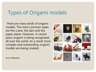 Types of Origami models
There are many kinds of origami
models. The most common types
are the crane, the dart and the
paper plane. However, in recent
years origami is being recognized
all over the world. As a result more
complex and outstanding origami
models are being created.
From Wikipedia
 
