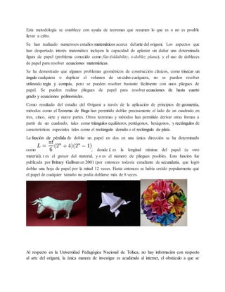 Esta metodología se establece con ayuda de teoremas que resumen lo que es o no es posible 
llevar a cabo. 
Se han realizado numerosos estudios matemáticos acerca del arte del origami. Los aspectos que 
han despertado interés matemático incluyen la capacidad de aplastar sin dañar una determinada 
figura de papel (problema conocido como flat-foldability, o doblez plana), y el uso de dobleces 
de papel para resolver ecuaciones matemáticas. 
Se ha demostrado que algunos problemas geométricos de construcción clásicos, como trisecar un 
ángulo cualquiera o duplicar el volumen de un cubo cualquiera, no se pueden resolver 
utilizando regla y compás, pero se pueden resolver bastante fácilmente con unos pliegues de 
papel. Se pueden realizar pliegues de papel para resolver ecuaciones de hasta cuarto 
grado y ecuaciones polinomiales. 
Como resultado del estudio del Origami a través de la aplicación de principios de geometría, 
métodos como el Teorema de Haga han permitido doblar precisamente el lado de un cuadrado en 
tres, cinco, siete y nueve partes. Otros teoremas y métodos han permitido derivar otras formas a 
partir de un cuadrado, tales como triángulos equiláteros, pentágonos, hexágonos, y rectángulos de 
características especiales tales como el rectángulo dorado o el rectángulo de plata. 
La función de pérdida de doblar un papel en dos en una única dirección se ha determinado 
como , donde L es la longitud mínima del papel (u otro 
material), t es el grosor del material, y n es el número de pliegues posibles. Esta función fue 
publicada por Britney Gallivan en 2001 (por entonces todavía estudiante de secundaria, que logró 
doblar una hoja de papel por la mitad 12 veces. Hasta entonces se había creído popularmente que 
el papel de cualquier tamaño no podía doblarse más de 8 veces. 
Al respecto en la Universidad Pedagógica Nacional de Toluca, no hay información con respecto 
al arte del origami, la única manera de investigar es acudiendo al internet, el obstáculo a que se 
 