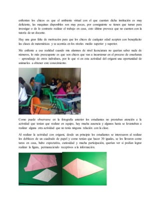 enfrentan los chicos es que el ambiente virtual con el que cuentan dicha institución es muy 
deficiente, las maquinas disponibles son muy pocas, por consiguiente se tienen que turnar para 
investigar o de lo contrario realizar el trabajo en casa, esto último provoca que no cuenten con la 
tutoría de un docente. 
Hay una gran falta de motivación para que los chicos de cualquier edad acepten con beneplácito 
las clases de matemáticas y se acentúa en los niveles medio superior y superior. 
Me enfrente a esa realidad cuando mis alumnos de nivel licenciatura no querían saber nada de 
números, lo más preocupante es que son chicos que van a incursionar en el proceso de enseñanza 
– aprendizaje de otros individuos, por lo que vi en esta actividad del origami una oportunidad de 
animarlos a obtener este conocimiento. 
Como puede observarse en la fotografía anterior los estudiantes no prestaban atención a la 
actividad que tenían que realizar en equipo, hay mucha ausencia y algunos hasta se levantaban a 
realizar alguna otra actividad que no tenía ninguna relación con la clase. 
Al realizar la actividad con origami, desde un principio los estudiantes se interesaron al realizar 
los dobleces de un cuadrado de papel y como tenían que hacer 30 iguales, se los llevaron como 
tarea en casa, hubo expectativa, curiosidad y mucha participación, querían ver si podían lograr 
realizar la figura, permaneciendo receptivos a la información. 
 