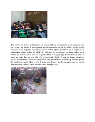 Los alumnos se motivan al interactuar con un actividad que aparentemente es un juego pero que 
sin embargo los adentra a un aprendizaje dependiendo del tema que se aborde, pueden realizar 
maquetas en su asignatura de ciencias, pueden realizar figuras geométricas en su asignatura de 
matemáticas pueden realizar el cálculo de volúmenes en su asignatura de física, esferas en la 
materia de artísticas; en fin este arte se puede utilizar en cualquier tipo de actividades, y está a la 
mano en varias ligas de you tube. En mi experiencia aborde el tema de figuras geométricas 
cálculo de volúmenes y áreas, La utilización de esta herramienta es económica y ecológica ya que 
los estudiantes pueden utilizar el tipo de papel que deseen y puedan conseguir como se muestra 
en la fotografía, algunos chicos utilizaron hasta papel periódico. 
 