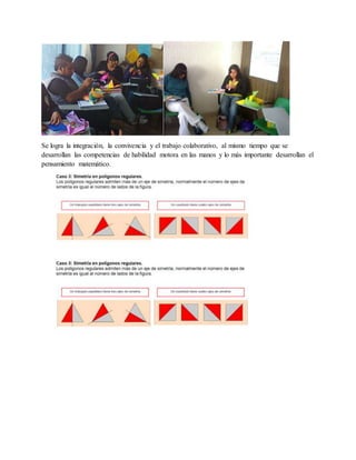 Se logra la integración, la convivencia y el trabajo colaborativo, al mismo tiempo que se 
desarrollan las competencias de habilidad motora en las manos y lo más importante desarrollan el 
pensamiento matemático. 
