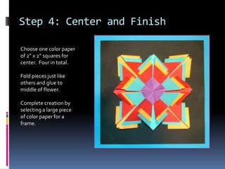 Step 4: Center and Finish
Choose one color paper
of 2” x 2” squares for
center. Four in total.
Fold pieces just like
others and glue to
middle of flower.
Complete creation by
selecting a large piece
of color paper for a
frame.

 