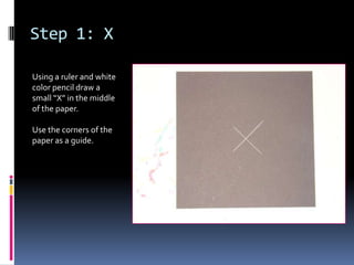 Step 1: X
Using a ruler and white
color pencil draw a
small “X” in the middle
of the paper.
Use the corners of the
paper as a guide.

 