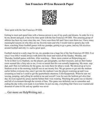 San Francisco 49 Eros Research Paper
Time spent with the San Francisco 49 ERS.
Getting to meet and spend time with a famous person is one of my goals and dreams. In order for it to
be my dream and goal, it has to be time spent with the San Francisco 49 ERS. This amazing group of
athletes has been my team since day one. I have seen them fall and I have seen them rise. I have many
meaningful reasons on why they are my favorite team and why I would want to spend a day with
them; watching Niner football games with my grandpa, getting to go a game, and my life revolves
around football and why it s such a great sport.
Football started at a early stage for me, my grandpa was a huge fan of the San Francisco 49 ERS. Ever
since I was little I would always walk down the street and watch all the Sunday, Monday, and
Thursday football games with him. After watching ... Show more content on Helpwriting.net ...
To be in their Levis Stadium, see the players, get autographs, see their museum, and see their locker
room seemed like a fairy tale to me, it was so unreal that this was actually happening. My mom, step
dad, and I flew to California for the game, we were there for about a week. We showed up at Levis
Stadium at ten in the morning, kickoff was at one twenty five. We got passes to get into the stadium
earlier before everyone else, once I got into the stadium I saw the players warming up and I was
screaming as loud as I could to get the quarterbacks attention, Colin Kaepernick. When he saw me
waving, jumping, and yelling he smiled at me and waved! I was for sure the luckiest girl alive that
day; he even signed my jersey and the helmet that I was wearing. Watching the game was so electric
and full of excitement through the crowds of fans. This game was definitely one to remember and
ending the day with a win made it even better. In just one day, everything that I have ever wanted and
dreamed of came to life and my sparkle was never
... Get more on HelpWriting.net ...
 