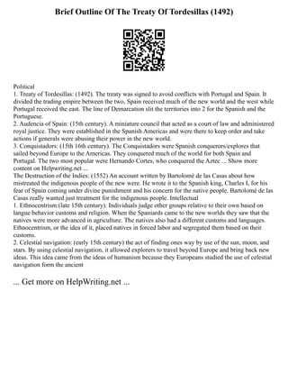 Brief Outline Of The Treaty Of Tordesillas (1492)
Political
1. Treaty of Tordesillas: (1492). The treaty was signed to avoid conflicts with Portugal and Spain. It
divided the trading empire between the two, Spain received much of the new world and the west while
Portugal received the east. The line of Demarcation slit the territories into 2 for the Spanish and the
Portuguese.
2. Audencia of Spain: (15th century). A miniature council that acted as a court of law and administered
royal justice. They were established in the Spanish Americas and were there to keep order and take
actions if generals were abusing their power in the new world.
3. Conquistadors: (15th 16th century). The Conquistadors were Spanish conquerors/explores that
sailed beyond Europe to the Americas. They conquered much of the world for both Spain and
Portugal. The two most popular were Hernando Cortes, who conquered the Aztec ... Show more
content on Helpwriting.net ...
The Destruction of the Indies: (1552) An account written by Bartolomé de las Casas about how
mistreated the indigenous people of the new were. He wrote it to the Spanish king, Charles I, for his
fear of Spain coming under divine punishment and his concern for the native people. Bartolomé de las
Casas really wanted just treatment for the indigenous people. Intellectual
1. Ethnocentrism:(late 15th century). Individuals judge other groups relative to their own based on
langue behavior customs and religion. When the Spaniards came to the new worlds they saw that the
natives were more advanced in agriculture. The natives also had a different customs and languages.
Ethnocentrism, or the idea of it, placed natives in forced labor and segregated them based on their
customs.
2. Celestial navigation: (early 15th century) the act of finding ones way by use of the sun, moon, and
stars. By using celestial navigation, it allowed explorers to travel beyond Europe and bring back new
ideas. This idea came from the ideas of humanism because they Europeans studied the use of celestial
navigation form the ancient
... Get more on HelpWriting.net ...
 