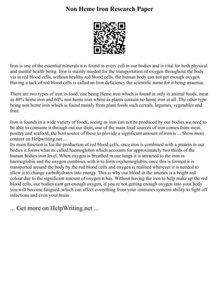 Non Heme Iron Research Paper
Iron is one of the essential minerals it is found in every cell in our bodies and is vital for both physical
and mental health being. Iron is mainly needed for the transportation of oxygen throughout the body
via in red blood cells, without healthy red blood cells, the human body can not get enough oxygen.
Having a lack of red blood cells is called an Iron deficiency the scientific name for it being anaemia.
There are two types of iron in food, one being Heme iron which is found in only in animal foods, meat
as 40% heme iron and 60% non heme iron where as plants contain no heme iron at all. The other type
being non heme iron which is found mainly from plant foods such cereals, legumes, vegetables and
fruit.
Iron is founds in a wide variety of foods, seeing as iron can not be produced by our bodies we need to
be able to consume it through out our diets, one of the main food sources of iron comes from meat,
poultry and seafood, the best source of these to provide a significant amount of iron is ... Show more
content on Helpwriting.net ...
Its main function is for the production of red blood cells, once iron is combined with a protein in our
bodies it forms what its called haemoglobin which accounts for approximately two thirds of the
human bodies iron level. When oxygen is breathed in our lungs it is attracted to the iron in
haemoglobin and the oxygen combines with it to form oxyhemoglobin, once this is formed it is
transported around the body by the red blood cells and oxygen is realised wherever it is needed to
allow it to change carbohydrates into energy. This is why our blood in the arteries is a bright red
colour due to the significant amount of oxygen it has. Without having the iron to help make up the red
blood cells, our bodies cant get enough oxygen, if you re not getting enough oxygen into your body
you will become fatigued, which can affect everything from your immunes systems ability to fight off
infections and even your brain
... Get more on HelpWriting.net ...
 