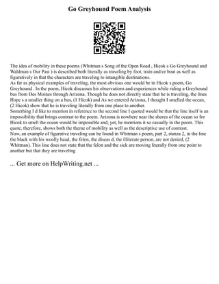 Go Greyhound Poem Analysis
The idea of mobility in these poems (Whitman s Song of the Open Road , Hicok s Go Greyhound and
Waldman s Our Past ) is described both literally as traveling by foot, train and/or boat as well as
figuratively in that the characters are traveling to intangible destinations.
As far as physical examples of traveling, the most obvious one would be in Hicok s poem, Go
Greyhound . In the poem, Hicok discusses his observations and experiences while riding a Greyhound
bus from Des Moines through Arizona. Though he does not directly state that he is traveling, the lines
Hope s a smaller thing on a bus, (1 Hicok) and As we entered Arizona, I thought I smelled the ocean,
(2 Hicok) show that he is traveling literally from one place to another.
Something I d like to mention in reference to the second line I quoted would be that the line itself is an
impossibility that brings contrast to the poem. Arizona is nowhere near the shores of the ocean so for
Hicok to smell the ocean would be impossible and, yet, he mentions it so casually in the poem. This
quote, therefore, shows both the theme of mobility as well as the descriptive use of contrast.
Now, an example of figurative traveling can be found in Whitman s poem, part 2, stanza 2, in the line
the black with his woolly head, the felon, the diseas d, the illiterate person, are not denied, (2
Whitman). This line does not state that the felon and the sick are moving literally from one point to
another but that they are traveling
... Get more on HelpWriting.net ...
 