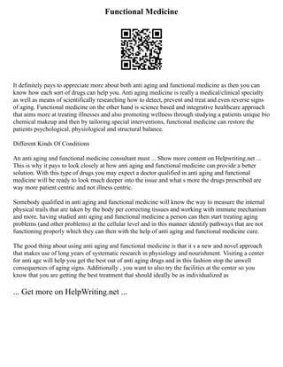 Functional Medicine
It definitely pays to appreciate more about both anti aging and functional medicine as then you can
know how each sort of drugs can help you. Anti aging medicine is really a medical/clinical specialty
as well as means of scientifically researching how to detect, prevent and treat and even reverse signs
of aging. Functional medicine on the other hand is science based and integrative healthcare approach
that aims more at treating illnesses and also promoting wellness through studying a patients unique bio
chemical makeup and then by tailoring special interventions, functional medicine can restore the
patients psychological, physiological and structural balance.
Different Kinds Of Conditions
An anti aging and functional medicine consultant must ... Show more content on Helpwriting.net ...
This is why it pays to look closely at how anti aging and functional medicine can provide a better
solution. With this type of drugs you may expect a doctor qualified in anti aging and functional
medicine will be ready to look much deeper into the issue and what s more the drugs prescribed are
way more patient centric and not illness centric.
Somebody qualified in anti aging and functional medicine will know the way to measure the internal
physical trails that are taken by the body per correcting tissues and working with immune mechanism
and more. having studied anti aging and functional medicine a person can then start treating aging
problems (and other problems) at the cellular level and in this manner identify pathways that are not
functioning properly which they can then with the help of anti aging and functional medicine cure.
The good thing about using anti aging and functional medicine is that it s a new and novel approach
that makes use of long years of systematic research in physiology and nourishment. Visiting a center
for anti age will help you get the best out of anti aging drugs and in this fashion stop the unwell
consequences of aging signs. Additionally , you want to also try the facilities at the center so you
know that you are getting the best treatment that should ideally be as individualized as
... Get more on HelpWriting.net ...
 