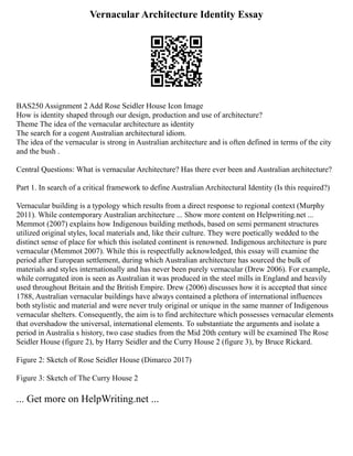 Vernacular Architecture Identity Essay
BAS250 Assignment 2 Add Rose Seidler House Icon Image
How is identity shaped through our design, production and use of architecture?
Theme The idea of the vernacular architecture as identity
The search for a cogent Australian architectural idiom.
The idea of the vernacular is strong in Australian architecture and is often defined in terms of the city
and the bush .
Central Questions: What is vernacular Architecture? Has there ever been and Australian architecture?
Part 1. In search of a critical framework to define Australian Architectural Identity (Is this required?)
Vernacular building is a typology which results from a direct response to regional context (Murphy
2011). While contemporary Australian architecture ... Show more content on Helpwriting.net ...
Memmot (2007) explains how Indigenous building methods, based on semi permanent structures
utilized original styles, local materials and, like their culture. They were poetically wedded to the
distinct sense of place for which this isolated continent is renowned. Indigenous architecture is pure
vernacular (Memmot 2007). While this is respectfully acknowledged, this essay will examine the
period after European settlement, during which Australian architecture has sourced the bulk of
materials and styles internationally and has never been purely vernacular (Drew 2006). For example,
while corrugated iron is seen as Australian it was produced in the steel mills in England and heavily
used throughout Britain and the British Empire. Drew (2006) discusses how it is accepted that since
1788, Australian vernacular buildings have always contained a plethora of international influences
both stylistic and material and were never truly original or unique in the same manner of Indigenous
vernacular shelters. Consequently, the aim is to find architecture which possesses vernacular elements
that overshadow the universal, international elements. To substantiate the arguments and isolate a
period in Australia s history, two case studies from the Mid 20th century will be examined The Rose
Seidler House (figure 2), by Harry Seidler and the Curry House 2 (figure 3), by Bruce Rickard.
Figure 2: Sketch of Rose Seidler House (Dimarco 2017)
Figure 3: Sketch of The Curry House 2
... Get more on HelpWriting.net ...
 