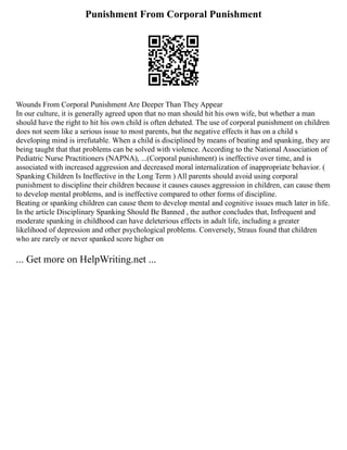 Punishment From Corporal Punishment
Wounds From Corporal Punishment Are Deeper Than They Appear
In our culture, it is generally agreed upon that no man should hit his own wife, but whether a man
should have the right to hit his own child is often debated. The use of corporal punishment on children
does not seem like a serious issue to most parents, but the negative effects it has on a child s
developing mind is irrefutable. When a child is disciplined by means of beating and spanking, they are
being taught that that problems can be solved with violence. According to the National Association of
Pediatric Nurse Practitioners (NAPNA), ...(Corporal punishment) is ineffective over time, and is
associated with increased aggression and decreased moral internalization of inappropriate behavior. (
Spanking Children Is Ineffective in the Long Term ) All parents should avoid using corporal
punishment to discipline their children because it causes causes aggression in children, can cause them
to develop mental problems, and is ineffective compared to other forms of discipline.
Beating or spanking children can cause them to develop mental and cognitive issues much later in life.
In the article Disciplinary Spanking Should Be Banned , the author concludes that, Infrequent and
moderate spanking in childhood can have deleterious effects in adult life, including a greater
likelihood of depression and other psychological problems. Conversely, Straus found that children
who are rarely or never spanked score higher on
... Get more on HelpWriting.net ...
 