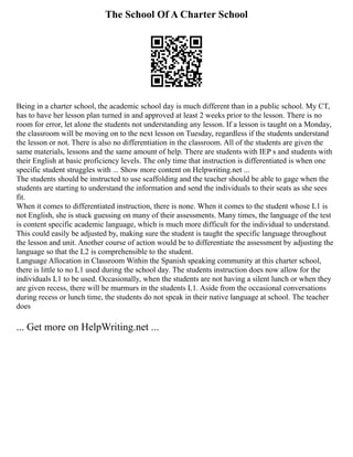 The School Of A Charter School
Being in a charter school, the academic school day is much different than in a public school. My CT,
has to have her lesson plan turned in and approved at least 2 weeks prior to the lesson. There is no
room for error, let alone the students not understanding any lesson. If a lesson is taught on a Monday,
the classroom will be moving on to the next lesson on Tuesday, regardless if the students understand
the lesson or not. There is also no differentiation in the classroom. All of the students are given the
same materials, lessons and the same amount of help. There are students with IEP s and students with
their English at basic proficiency levels. The only time that instruction is differentiated is when one
specific student struggles with ... Show more content on Helpwriting.net ...
The students should be instructed to use scaffolding and the teacher should be able to gage when the
students are starting to understand the information and send the individuals to their seats as she sees
fit.
When it comes to differentiated instruction, there is none. When it comes to the student whose L1 is
not English, she is stuck guessing on many of their assessments. Many times, the language of the test
is content specific academic language, which is much more difficult for the individual to understand.
This could easily be adjusted by, making sure the student is taught the specific language throughout
the lesson and unit. Another course of action would be to differentiate the assessment by adjusting the
language so that the L2 is comprehensible to the student.
Language Allocation in Classroom Within the Spanish speaking community at this charter school,
there is little to no L1 used during the school day. The students instruction does now allow for the
individuals L1 to be used. Occasionally, when the students are not having a silent lunch or when they
are given recess, there will be murmurs in the students L1. Aside from the occasional conversations
during recess or lunch time, the students do not speak in their native language at school. The teacher
does
... Get more on HelpWriting.net ...
 