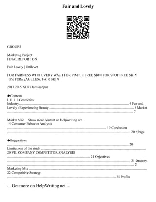 Fair and Lovely
GROUP 2
Marketing Project
FINAL REPORT ON
Fair Lovely | Unilever
FOR FAIRNESS WITH EVERY WASH FOR PIMPLE FREE SKIN FOR SPOT FREE SKIN
1|P e FORa gAGELESS, FAIR SKIN
2013 2015 XLRI Jamshedpur
Contents
I. II. III. Cosmetics
Industry................................................................................................................................ 4 Fair and
Lovely : Experiencing Beauty .................................................................................................. 6 Market
.................................................................................................................................................. 7
Market Size ... Show more content on Helpwriting.net ...
14 Consumer Behavior Analysis
................................................................................................................... 19 Conclusion
............................................................................................................................................... 20 2|Page
Suggestions
............................................................................................................................................. 20
Limitations of the study ..........................................................................................................................
20 VII. COMPANY COMPETITOR ANALYSIS
................................................................................................ 21 Objectives
............................................................................................................................................... 21 Strategy
................................................................................................................................................... 21
Marketing Mix .........................................................................................................................................
22 Competitive Strategy
.............................................................................................................................. 24 Profits
... Get more on HelpWriting.net ...
 