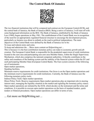 The Central Bank Of Jamaica
The two financial institutions that will be compared and contrast are the European Central (ECB), and
the central bank of Jamaica, the Bank of Jamaica (BOJ). Being a native of Jamaica, I will start off with
some background information on the BOJ. The Bank of Jamaica, established by the Bank of Jamaica
Law (1960), began operations in May 1961. The establishment of the Central Bank was in recognition
of the need for an appropriately regulated financial structure to encourage the development process,
particularly as Jamaica was about to embark on the road to political independence. The main
objectives of the Central Bank were defined by the Bank of Jamaica Act to be:
To issue and redeem notes and coins.
To keep and administer the ... Show more content on Helpwriting.net ...
This is because it is the best contribution monetary policy can make to economic growth and job
creation. The European Central Bank is responsible for the prudential supervision of credit institutions
located in the euro area and participating non euro area Member States, within the Single Supervisory
Mechanism, which also comprises the national competent authorities. It thereby contributes to the
safety and soundness of the banking system and the stability of the financial system within the EU and
each participating Member State (European Central Bank). The Euro system consists of the following
set of instruments:
Open market operations,
Standing facilities,
Minimum reserve requirements for credit institutions. Our focus is on the Open market operations and
the minimum reserve requirements for credit institutions. Currently, the Bank of Jamaica uses the
following monetary policy tools:
Indirect Policy Tools: Open market operations
Direct Policy Tools: Reserve requirements Open market operations play an important role in steering
interest rates, managing the liquidity situation in the market and signaling the monetary policy stance.
Open market operations are initiated by the ECB, which decides on the instrument and the terms and
conditions. It is possible to execute open market operations on the basis of standard tenders, quick
tenders or bilateral procedures. Open market operations can differ in terms of aim,
... Get more on HelpWriting.net ...
 