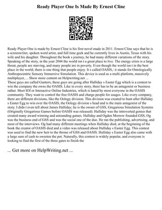 Ready Player One Is Made By Ernest Cline
Ready Player One is made by Ernest Cline is his first novel made in 2011. Ernest Cline says that he is
a screenwriter, spoken word artist, and full time geek and he currently lives in Austin, Texas with his
wife and his daughter. Throughout the book s journey, he had many different variations of the story.
Speaking of the story, in the year 2044 the world isn t a great place to live. The energy crisis is a large
threat, people are starving, and many people are in poverty. Even though the world isn t in the best
place in the world, there is one thing that people enjoy. It s called OASIS,: it stands for Ontologically
Anthropocentric Sensory Immersive Simulation. This device is used as a multi platform, massively
multiplayer, ... Show more content on Helpwriting.net ...
These guys are called Gunters; these guys are going after Halliday s Easter Egg which is a contest to
win the company the owns the OASIS. Like in every story, there has to be an antagonist or business
rather. Meet IOI or Interactive Online Industries, which is hated by most everyone in the OASIS
community. They want to control the free OASIS and charge people for usages. Like every company,
there are different divisions, like the Oology division. This division was created to hunt after Halliday
s Easter Egg to win over the OASIS, the Oology division s head and is the main antagonist of the
story. I didn t even tell about James Halliday; he is the owner of GSS, Gregarious Simulation Systems
(Originally Gregarious Games before OASIS was released). Halliday was the introverted genius that
created many award winning and astounding games. Halliday and Ogden Morrow founded GSS, Og
was the business end of GSS and was the social one of the duo. He ran the publishing, advertising, and
most of the interviews. Og had many different meetings when Halliday died, at the beginning of the
book the creator of OASIS died and a video was released about Halliday s Easter Egg. This contest
was used to find the new heir to the throne of GSS and OASIS. Halliday s Easter Egg also came with
a large sum of cash to sweeten the pot. Naturally, this contest is widely popular, and everyone is
looking to find the first of the three gates to finish the
... Get more on HelpWriting.net ...
 