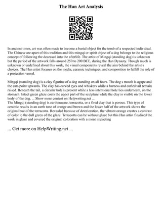The Han Art Analysis
In ancient times, art was often made to become a burial object for the tomb of a respected individual.
The Chinese are apart of this tradition and this mingqi or spirit object of a dog belongs to the religious
concept of following the deceased into the afterlife. The artist of Mingqi (standing dog) is unknown
but the period of the artwork falls around 250 to 200 BCE, during the Han Dynasty. Though much is
unknown or undefined about this work, the visual components reveal the aim behind the artist s
choices. The Han artist focuses on the media, ceramic techniques, and composition to fulfill the role of
a protection vessel.
Mingqi (standing dog) is a clay figurine of a dog standing on all fours. The dog s mouth is agape and
the ears point upwards. The clay has carved eyes and whiskers while a harness and curled tail remain
raised. Beneath the tail, a circular hole is present while a less intentional hole lies underneath, on the
stomach. Intact green glaze coats the upper part of the sculpture while the clay is visible on the lower
body of the dog. ... Show more content on Helpwriting.net ...
The Mingqi (standing dog) is earthenware, terracotta, or a fired clay that is porous. This type of
ceramic results in an earth tone of orange and brown and the lower half of the artwork shows the
original hue of the terracotta. Revealed because of deterioration, the vibrant orange creates a contrast
of color to the dull green of the glaze. Terracotta can be without glaze but this Han artist finalized the
work in glaze and covered the original coloration with a more impacting
... Get more on HelpWriting.net ...
 
