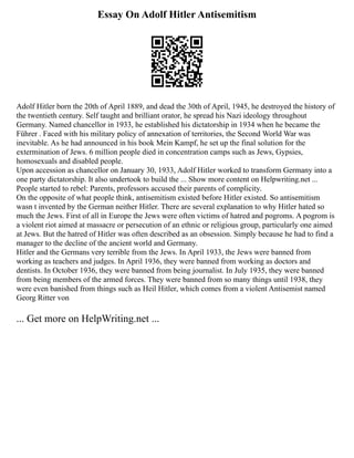 Essay On Adolf Hitler Antisemitism
Adolf Hitler born the 20th of April 1889, and dead the 30th of April, 1945, he destroyed the history of
the twentieth century. Self taught and brilliant orator, he spread his Nazi ideology throughout
Germany. Named chancellor in 1933, he established his dictatorship in 1934 when he became the
Führer . Faced with his military policy of annexation of territories, the Second World War was
inevitable. As he had announced in his book Mein Kampf, he set up the final solution for the
extermination of Jews. 6 million people died in concentration camps such as Jews, Gypsies,
homosexuals and disabled people.
Upon accession as chancellor on January 30, 1933, Adolf Hitler worked to transform Germany into a
one party dictatorship. It also undertook to build the ... Show more content on Helpwriting.net ...
People started to rebel: Parents, professors accused their parents of complicity.
On the opposite of what people think, antisemitism existed before Hitler existed. So antisemitism
wasn t invented by the German neither Hitler. There are several explanation to why Hitler hated so
much the Jews. First of all in Europe the Jews were often victims of hatred and pogroms. A pogrom is
a violent riot aimed at massacre or persecution of an ethnic or religious group, particularly one aimed
at Jews. But the hatred of Hitler was often described as an obsession. Simply because he had to find a
manager to the decline of the ancient world and Germany.
Hitler and the Germans very terrible from the Jews. In April 1933, the Jews were banned from
working as teachers and judges. In April 1936, they were banned from working as doctors and
dentists. In October 1936, they were banned from being journalist. In July 1935, they were banned
from being members of the armed forces. They were banned from so many things until 1938, they
were even banished from things such as Heil Hitler, which comes from a violent Antisemist named
Georg Ritter von
... Get more on HelpWriting.net ...
 
