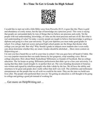 It s Time To Get A Grade In High School
I would like to start out with a little Bible verse from Proverbs 20:15, it goes like this There is gold
and abundance of costly stones, but the lips of knowledge are a precious jewel. This verse is saying
that people are surrounded daily by tons of things that we believe are precious and costly. Yet the
people with real understanding, knowledge, of value are the most precious and rare of all. But what is
real understanding of value? In today s society people are taught to believe that knowledge is getting a
diploma and going to a four year university. To get your diploma you must make good grades in
school. For college, high test scores and good high school grades are the things that dictate what
college you can get into. But why? Why should a grade in subjects most students don t even really
care about determine whether they are smart. Grades should be abolished ... Show more content on
Helpwriting.net ...
I m sure you have heard this as well in your time in school. I bet you guys have all heard of Adele. She
is a very popular musician that was made famous by her gorgeous, crisp sounding voice. But no
college education. How about Mark Zuckerberg? Billionaire co founder of Facebook. But no college
education. The list keeps on going. Billionaire perfectionist that didn t go to a four year university. I m
saying that they didn t need straight A s to perfect their art. The very founding document of America
was written and signed by rebellious people who didn t abide by the law. We all have the ability and
smartness to be great and grades don t really reflect that skill very well. The celebrities and millionaire
entrepreneurs are the people that we all wish we could be the most. They are the ones we build ours
lives after. The people who perfected their own art. Yet getting an education is still thought to be going
to college and getting a good job instead of working for
... Get more on HelpWriting.net ...
 