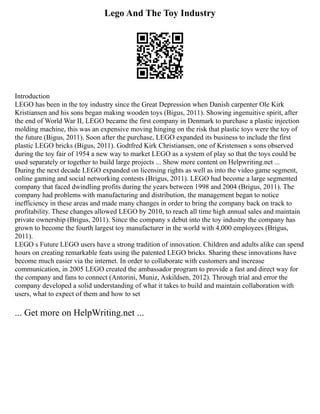 Lego And The Toy Industry
Introduction
LEGO has been in the toy industry since the Great Depression when Danish carpenter Ole Kirk
Kristiansen and his sons began making wooden toys (Bigus, 2011). Showing ingenuitive spirit, after
the end of World War II, LEGO became the first company in Denmark to purchase a plastic injection
molding machine, this was an expensive moving hinging on the risk that plastic toys were the toy of
the future (Bigus, 2011). Soon after the purchase, LEGO expanded its business to include the first
plastic LEGO bricks (Bigus, 2011). Godtfred Kirk Christiansen, one of Kristensen s sons observed
during the toy fair of 1954 a new way to market LEGO as a system of play so that the toys could be
used separately or together to build large projects ... Show more content on Helpwriting.net ...
During the next decade LEGO expanded on licensing rights as well as into the video game segment,
online gaming and social networking contests (Brigus, 2011). LEGO had become a large segmented
company that faced dwindling profits during the years between 1998 and 2004 (Brigus, 2011). The
company had problems with manufacturing and distribution, the management began to notice
inefficiency in these areas and made many changes in order to bring the company back on track to
profitability. These changes allowed LEGO by 2010, to reach all time high annual sales and maintain
private ownership (Brigus, 2011). Since the company s debut into the toy industry the company has
grown to become the fourth largest toy manufacturer in the world with 4,000 employees (Brigus,
2011).
LEGO s Future LEGO users have a strong tradition of innovation. Children and adults alike can spend
hours on creating remarkable feats using the patented LEGO bricks. Sharing these innovations have
become much easier via the internet. In order to collaborate with customers and increase
communication, in 2005 LEGO created the ambassador program to provide a fast and direct way for
the company and fans to connect (Antorini, Muniz, Askildsen, 2012). Through trial and error the
company developed a solid understanding of what it takes to build and maintain collaboration with
users, what to expect of them and how to set
... Get more on HelpWriting.net ...
 