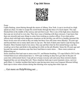 Cop Job Stress
Essay
Lights flashing, sirens blaring through the streets of Albany, New York. A cop is involved in a high
speed car chase. In order to escape the crook breaks through the fence of a local airport. The cops
blocked him in the middle of the runway and sent him to jail. This is one of the high stress situations
that cops are involved in every day. They have ways of dealing with these stressors. Cops know that
there are stressful and scary things to come from working as a police officer. Even when police
officers deal with high stress dangerous situations on the job they can still live a healthy personal life.
Stress levels were not as bad as they are today but there were still some stress (Reedy). 20 years ago
and beyond there not as many dash cams in cop cars. The lack of dash cams lead to cops having more
freedom. More freedom lead to less stress. One cop said that when he first started being a cop they
would go out to bars and drink in the parking lot while on the job (Reedy). Sense the 20 years ago and
beyond, the current situations cops face have lead them to more stress. ... Show more content on
Helpwriting.net ...
Some situations that lead cops to stress were 911, and Boston bombing. 123 cops killed in 2015 in the
United States (Law enforcement facts 1). 1439 cops working on duty have got shot in the past 10
years (law enforcement facts). Cops job are to keep everyone safe and sense these terrorist attacks
happened they are not doing their job. These situations lead cops to post traumatic stress, survivor
guilt (Marx 1). Another incident that lead to cops having more stress was Ferguson Missouri killing
lead cops to stress when citizens during that shooting were saying that white cops are
... Get more on HelpWriting.net ...
 