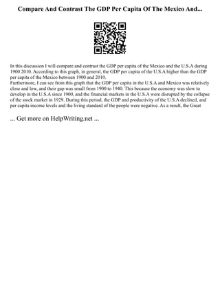 Compare And Contrast The GDP Per Capita Of The Mexico And...
In this discussion I will compare and contrast the GDP per capita of the Mexico and the U.S.A during
1900 2010. According to this graph, in general, the GDP per capita of the U.S.A higher than the GDP
per capita of the Mexico between 1900 and 2010.
Furthermore, I can see from this graph that the GDP per capita in the U.S.A and Mexico was relatively
close and low, and their gap was small from 1900 to 1940. This because the economy was slow to
develop in the U.S.A since 1900, and the financial markets in the U.S.A were disrupted by the collapse
of the stock market in 1929. During this period, the GDP and productivity of the U.S.A declined, and
per capita income levels and the living standard of the people were negative. As a result, the Great
... Get more on HelpWriting.net ...
 