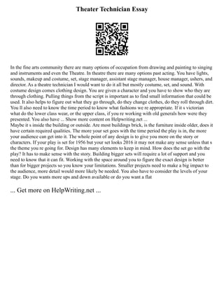 Theater Technician Essay
In the fine arts community there are many options of occupation from drawing and painting to singing
and instruments and even the Theatre. In theatre there are many options past acting. You have lights,
sounds, makeup and costume, set, stage manager, assistant stage manager, house manager, ushers, and
director. As a theatre technician I would want to do it all but mostly costume, set, and sound. With
costume design comes clothing design. You are given a character and you have to show who they are
through clothing. Pulling things from the script is important as to find small information that could be
used. It also helps to figure out what they go through, do they change clothes, do they roll through dirt.
You ll also need to know the time period to know what fashions we re appropriate. If it s victorian
what do the lower class wear, or the upper class, if you re working with old generals how were they
presented. You also have ... Show more content on Helpwriting.net ...
Maybe it s inside the building or outside. Are most buildings brick, is the furniture inside older, does it
have certain required qualities. The more your set goes with the time period the play is in, the more
your audience can get into it. The whole point of any design is to give you more on the story or
characters. If your play is set for 1956 but your set looks 2016 it may not make any sense unless that s
the theme you re going for. Design has many elements to keep in mind. How does the set go with the
play? It has to make sense with the story. Building bigger sets will require a lot of support and you
need to know that it can fit. Working with the space around you to figure the exact design is better
than for bigger projects so you know your limitations. Smaller projects need to make a big impact to
the audience, more detail would more likely be needed. You also have to consider the levels of your
stage. Do you wants more ups and down available or do you want a flat
... Get more on HelpWriting.net ...
 