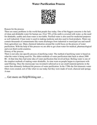 Water Purification Process
Reason for the process
There are many problems in the world that people face today. One of the biggest concerns is the lack
of clean and drinkable water for human use. Over 70% of the earth is covered with water, so the need
for drinkable, usable and clean water is inevitable. Purified water is also used for medicinal purposes
as well industrial. Clean water is used in making medicine and also used in food products. Water can
contain thousands of contaminants like waste discharges from industrial or municipal use and runoff
from agriculture use. Many chemical industries around the world focus on the process of water
purification. With the help of this process we are able to get clean water for medical, pharmacological
and even third world countries.
History of the process.
There is not only one specific process of purifying water. The method of purifying water is based on
what the water is being used for. The oldest methods of water purification date back to about 2000
BC. At that time they had some idea of water purification that involved heat. Boiling water is one of
the simplest methods of making water drinkable. As time went on people began to experiment with
sand filtering. Once the microscope was invented it allowed us to see small material particles in the
water that ultimately furthered the process of water purification. In the 1700s the first domestic water
filters were created, sort of like what we use today but they were made of wool, charcoal and sponge.
A man
... Get more on HelpWriting.net ...
 