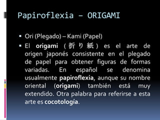 Papiroflexia – ORIGAMI

 Ori (Plegado) – Kami (Papel)
 El origami ( 折 り 紙 ) es el arte de
  origen japonés consistente en el plegado
  de papel para obtener figuras de formas
  variadas. En español se denomina
  usualmente papiroflexia, aunque su nombre
  oriental (origami) también está muy
  extendido. Otra palabra para referirse a esta
  arte es cocotología.
 