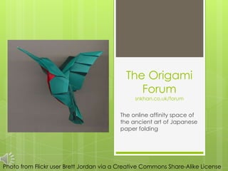 The Origami
                                               Forum
                                               snkhan.co.uk/forum


                                         The online affinity space of
                                         the ancient art of Japanese
                                         paper folding




Photo from Flickr user Brett Jordan via a Creative Commons Share-Alike License
 