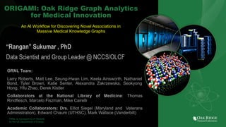 1
ORNL is managed by UT-Battelle
for the US Department of Energy
ORIGAMI: Oak Ridge Graph Analytics
for Medical Innovation
“Rangan” Sukumar , PhD
Data Scientist and Group Leader @ NCCS/OLCF
ORNL Team:
Larry Roberts, Matt Lee, Seung-Hwan Lim, Keela Ainsworth, Nathaniel
Bond, Tyler Brown, Katie Senter, Alexandra Zakrzewska, Seokyong
Hong, Yifu Zhao, Derek Kistler
Collaborators at the National Library of Medicine: Thomas
Rindflesch, Marcelo Fiszman, Mike Cairelli
Academic Collaborators: Drs. Elliot Siegel (Maryland and Veterans
Administration), Edward Chaum (UTHSC), Mark Wallace (Vanderbilt)
An AI Workflow for Discovering Novel Associations in
Massive Medical Knowledge Graphs
 