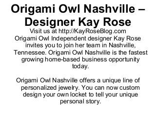 Origami Owl Nashville –
  Designer Kay Rose
      Visit us at http://KayRoseBlog.com
Origami Owl Independent designer Kay Rose
    invites you to join her team in Nashville,
Tennessee. Origami Owl Nashville is the fastest
  growing home-based business opportunity
                        today.

Origami Owl Nashville offers a unique line of
 personalized jewelry. You can now custom
  design your own locket to tell your unique
               personal story.
 