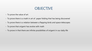 OBJECTIVE
• To prove the value of art
• To prove there is a math in art of paper folding that has being discovered
• To prove there is a relation between a flapping birds and space telescopes
• To prove that origami has evolve with math
• To prove in that there are infinite possibilities of origami in our daily life
 