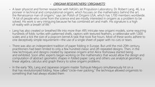 • ORIGAMI RESEARCHERS/ ORIGAMISTS:
• A laser physicist and former researcher with NASA's Jet Propulsion Laboratory, Dr. Robert Lang, 46, is a
pioneer in technical and computational origami, which focuses on the mathematics behind the art.
the Renaissance man of origami," says Jan Polish of Origami USA, which has 1,700 members worldwide.
"A lot of people who come from the science end are mostly interested in origami as a problem to be
solved. His work is very intriguing because he has combined art and math. His signature is a high
of reality with a breath of life."
• Lang has also created or breathed life into more than 495 intricate new origami models, some requiring
hundreds of folds: turtles with patterned shells, raptors with textured feathers, a rattlesnake with 1,000
scales and a tick the size of a popcorn kernel.A task that took five hours. Most of these works adhere to
one deceptively simple requirement—the use of a single sheet of paper with no cuts or tears.
• There was also an independent tradition of paper folding in Europe. But until the mid-20th century,
practitioners had been limited to only a few hundred classic and oft-repeated designs. Then, in the
new techniques and designs created by Japanese origami artist Akira Yoshizawa started being
and exhibited. Soon after, experts began working on the mathematics that would allow the design and
computation of abstract geometric shapes in folded paper. Lang and others use analytical geometry,
linear algebra, calculus and graph theory to solve origami problems.
• In the early '90s, Lang and Japanese origami master Toshiyuki Meguro simultaneously hit on a
that has revolutionized folding. Now called "circle-river packing," the technique allowed origamists to
something that had always eluded them
 