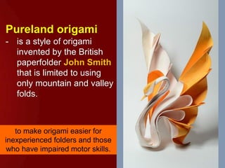 Pureland origami
- is a style of origami
invented by the British
paperfolder John Smith
that is limited to using
only mountain and valley
folds.
to make origami easier for
inexperienced folders and those
who have impaired motor skills.
 