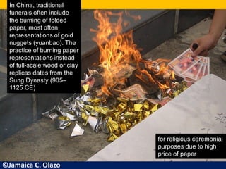 In China, traditional
funerals often include
the burning of folded
paper, most often
representations of gold
nuggets (yuanbao). The
practice of burning paper
representations instead
of full-scale wood or clay
replicas dates from the
Sung Dynasty (905–
1125 CE)
for religious ceremonial
purposes due to high
price of paper
©Jamaica C. Olazo
 