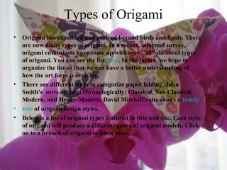 Types of Origami
• Origami has expanded and evolved beyond birds and boats. There
are now many types of origami. In a recent, informal survey,
origami enthusiasts have come up with over "80" different types
of origami. You can see the list here. In the future, we hope to
organize the list so that we can have a better understanding of
how the art form is evolving.
• There are different ways to categorize paper folding. John
Smith's sorts origami chronologically: Classical, Neo Classical,
Modern, and Hyper-Modern. David Mitchell's site shows a family
• tree of origami design styles.
• Below is a list of origami types featured in this web site. Each style
of origami will produce a different genre of origami models. Click
on to a branch of origami to learn more.
 