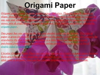 Origami paper comes in many grades, types, and sizes. They are usually square in
shape, though some are circular or rectangular. The most common type is colored on
one side and white on the bottom size. This type of paper can be found in office supply
stores, arts & crafts stores, and on the internet. Click here to see a list of affordable
origami paper.
Duo paper has one color on the top, and another color on the bottom. This type of
paper is great for models where both sides of the paper will be visible, for example the
strawberry (by Rae Cooker). Duo paper is a little more rare but can be easily
purchased from OrigamiUSA and other online stores. Click here to see a list of
double sided origami paper.
Circular Origami Paper There are very few sources of circular origami paper because
there are relatively few diagrams starting with a circle. However, circular paper is
often used in kirigami. You can buy circular origami paper from amazon.com
 